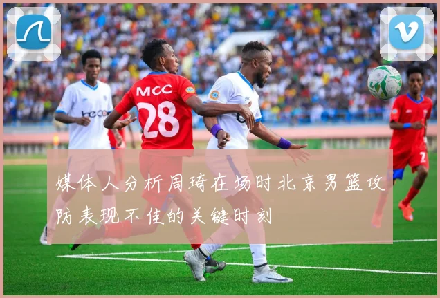 媒体人分析周琦在场时北京男篮攻防表现不佳的关键时刻