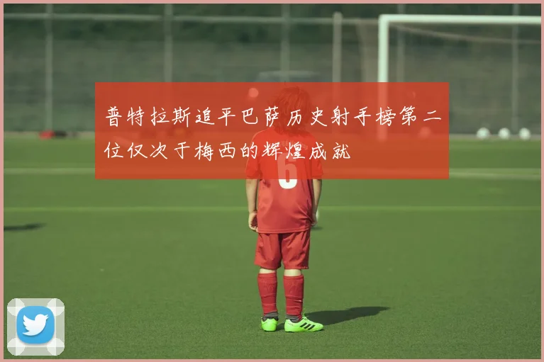 普特拉斯追平巴萨历史射手榜第二位仅次于梅西的辉煌成就