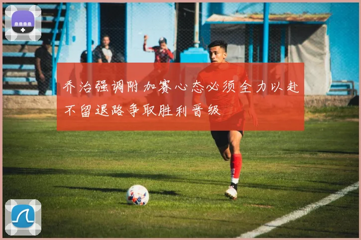 乔治强调附加赛心态必须全力以赴不留退路争取胜利晋级