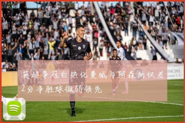 英超争冠白热化曼城与阿森纳仅差2分净胜球微弱领先