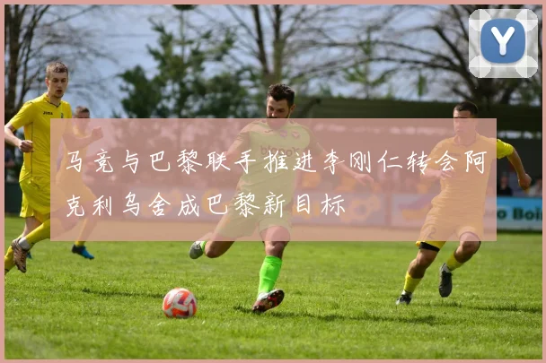 马竞与巴黎联手推进李刚仁转会阿克利乌舍成巴黎新目标