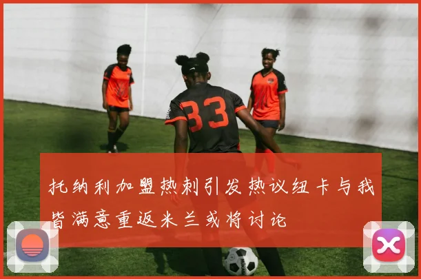 托纳利加盟热刺引发热议纽卡与我皆满意重返米兰或将讨论