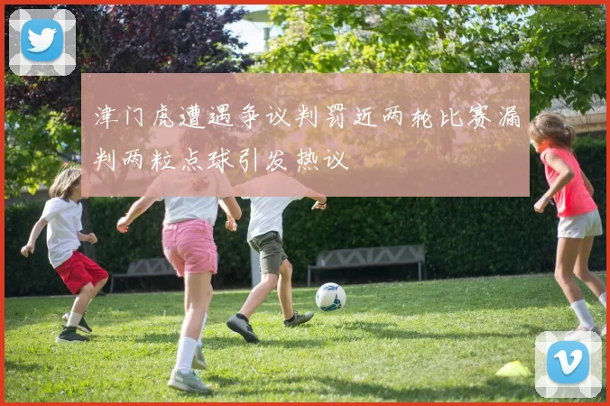 津门虎遭遇争议判罚近两轮比赛漏判两粒点球引发热议
