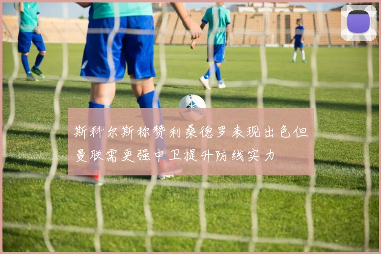 斯科尔斯称赞利桑德罗表现出色但曼联需更强中卫提升防线实力
