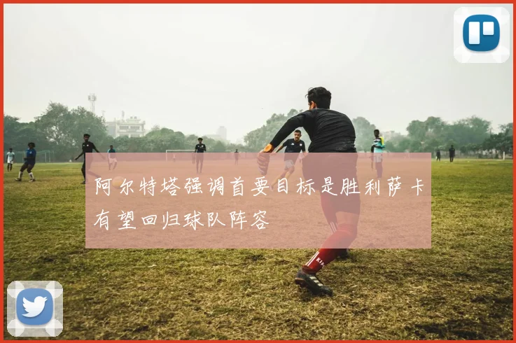 阿尔特塔强调首要目标是胜利萨卡有望回归球队阵容