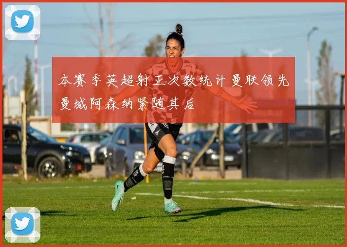 本赛季英超射正次数统计曼联领先曼城阿森纳紧随其后