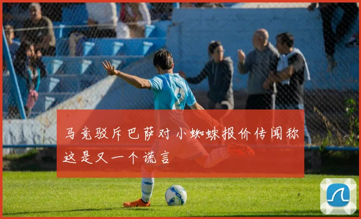 马竞驳斥巴萨对小蜘蛛报价传闻称这是又一个谎言