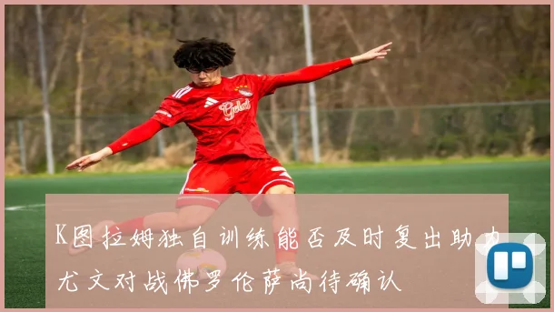 K图拉姆独自训练能否及时复出助力尤文对战佛罗伦萨尚待确认