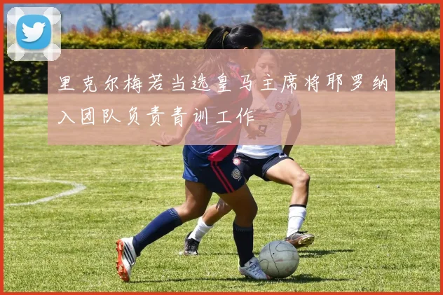 里克尔梅若当选皇马主席将耶罗纳入团队负责青训工作