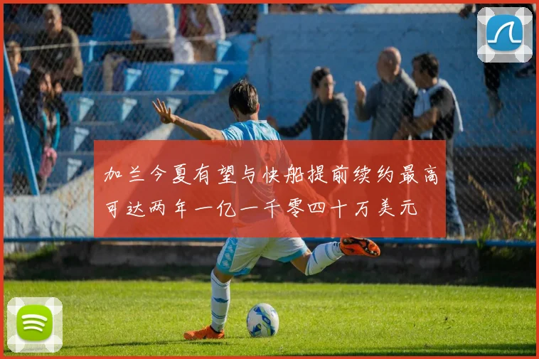 加兰今夏有望与快船提前续约最高可达两年一亿一千零四十万美元