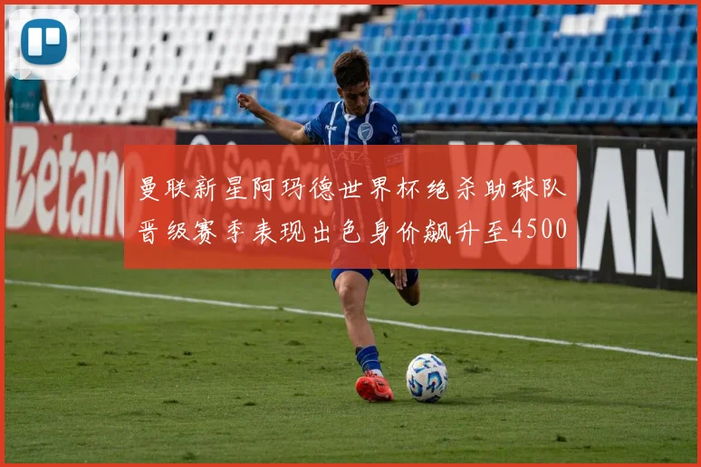 曼联新星阿玛德世界杯绝杀助球队晋级赛季表现出色身价飙升至4500万欧