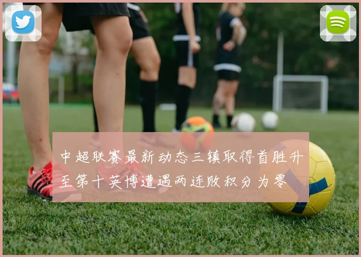 中超联赛最新动态三镇取得首胜升至第十英博遭遇两连败积分为零
