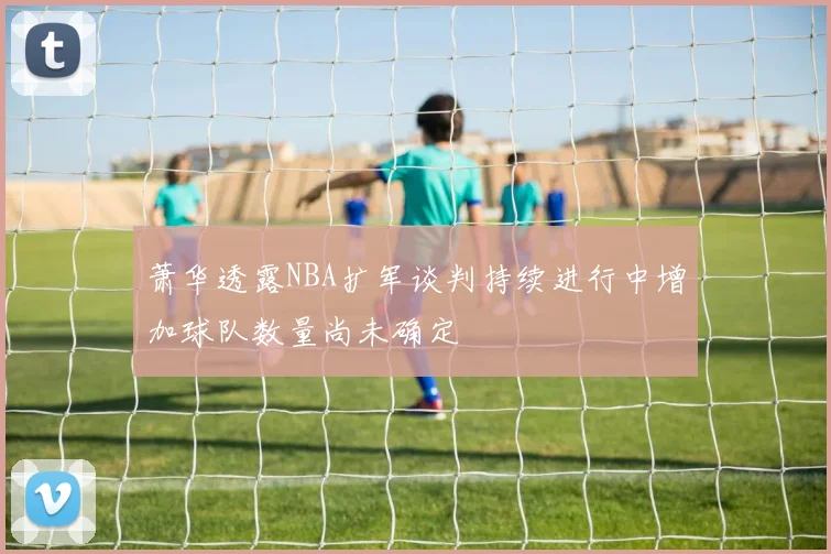 萧华透露NBA扩军谈判持续进行中增加球队数量尚未确定