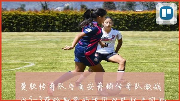 曼联传奇队与南安普顿传奇队激战成5-3萨哈勒蒂西埃贝尔巴托夫同场竞技