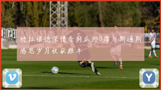 特拉福德深情告别瓜帅B席与斯通斯感恩岁月收获颇丰
