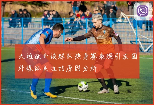 大迫敬介谈球队热身赛表现引发国外媒体关注的原因分析
