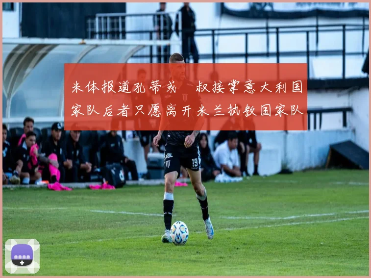 米体报道孔蒂或囧叔接掌意大利国家队后者只愿离开米兰执教国家队或皇马
